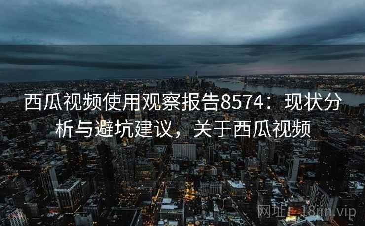 西瓜视频使用观察报告8574：现状分析与避坑建议，关于西瓜视频