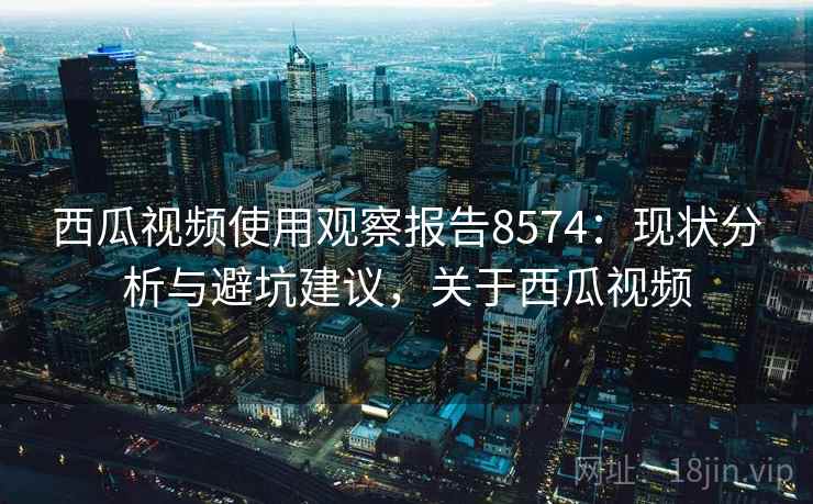 西瓜视频使用观察报告8574：现状分析与避坑建议，关于西瓜视频