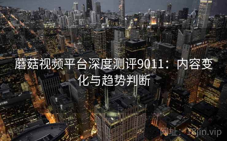 蘑菇视频平台深度测评9011：内容变化与趋势判断