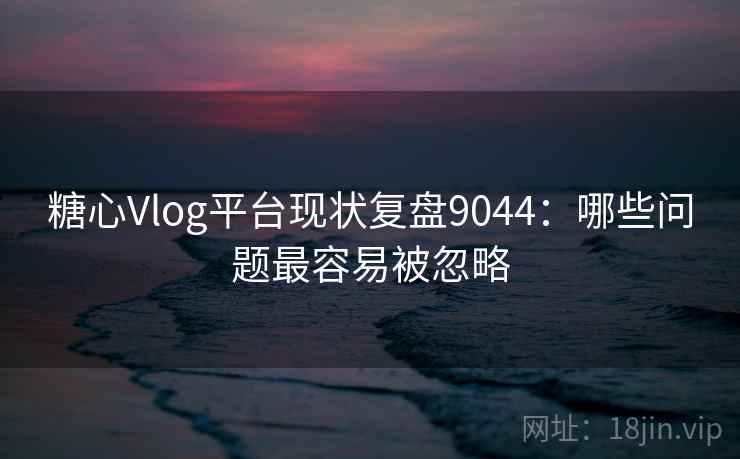 糖心Vlog平台现状复盘9044：哪些问题最容易被忽略