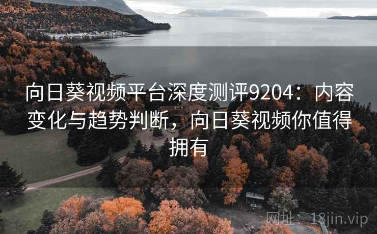 向日葵视频平台深度测评9204：内容变化与趋势判断，向日葵视频你值得拥有