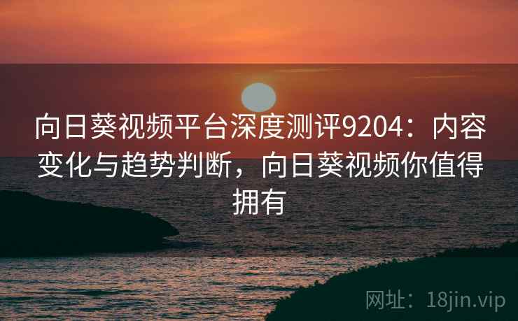 向日葵视频平台深度测评9204：内容变化与趋势判断，向日葵视频你值得拥有
