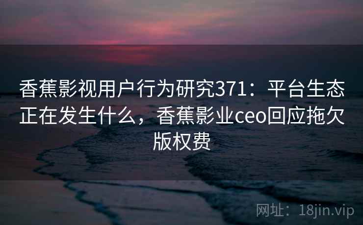 香蕉影视用户行为研究371：平台生态正在发生什么，香蕉影业ceo回应拖欠版权费