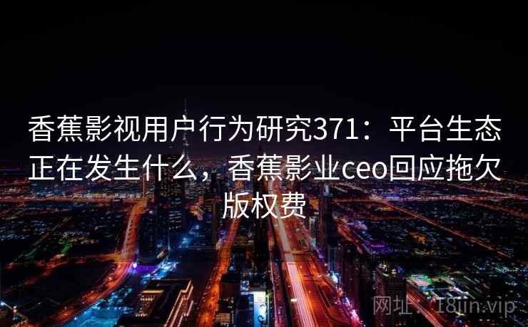 香蕉影视用户行为研究371：平台生态正在发生什么，香蕉影业ceo回应拖欠版权费