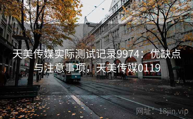 天美传媒实际测试记录9974：优缺点与注意事项，天美传媒0119