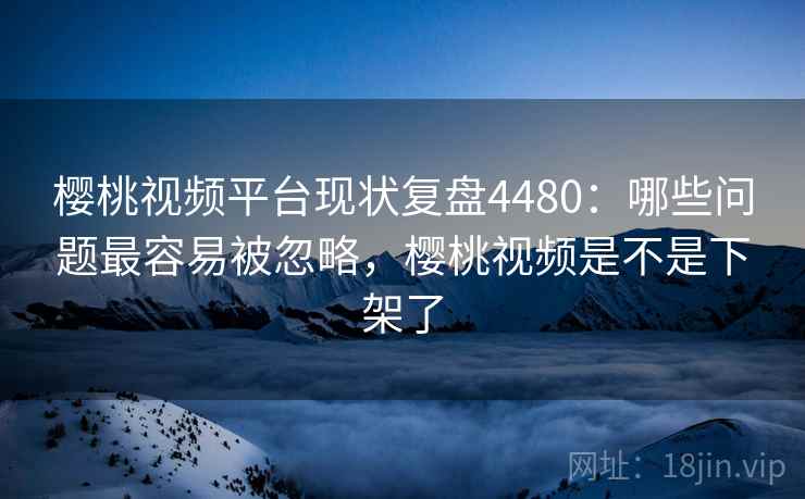 樱桃视频平台现状复盘4480：哪些问题最容易被忽略，樱桃视频是不是下架了
