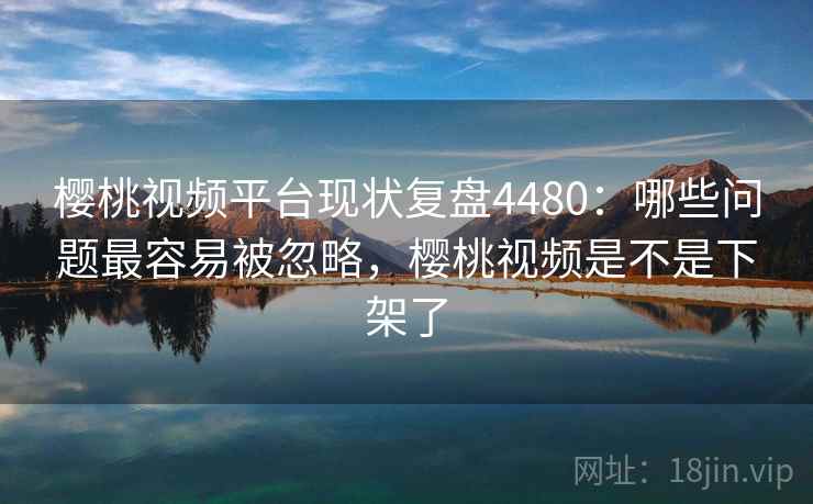 樱桃视频平台现状复盘4480：哪些问题最容易被忽略，樱桃视频是不是下架了