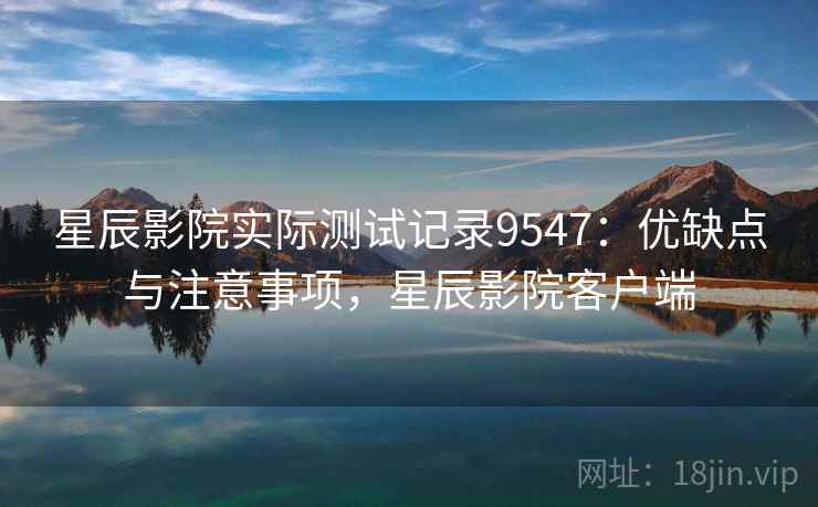 星辰影院实际测试记录9547：优缺点与注意事项，星辰影院客户端