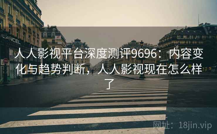 人人影视平台深度测评9696:内容变化与趋势判断,人人影视现在怎么样了 人人影视平台深度测评9696:内容变化与趋势判断,人人影视现在怎么样了