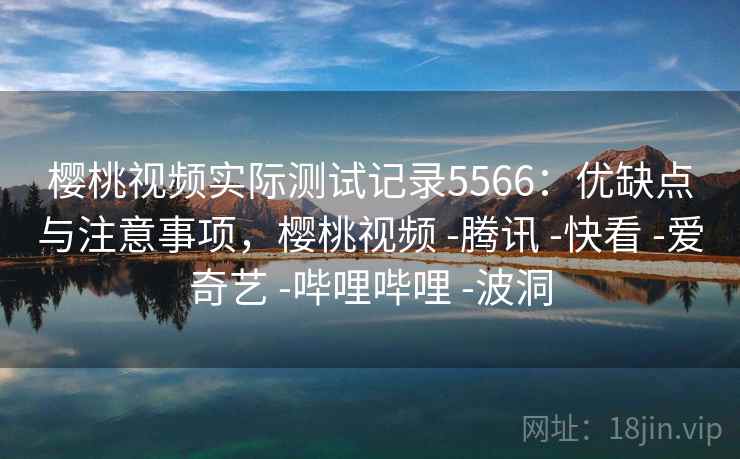 樱桃视频实际测试记录5566：优缺点与注意事项，樱桃视频 -腾讯 -快看 -爱奇艺 -哔哩哔哩 -波洞