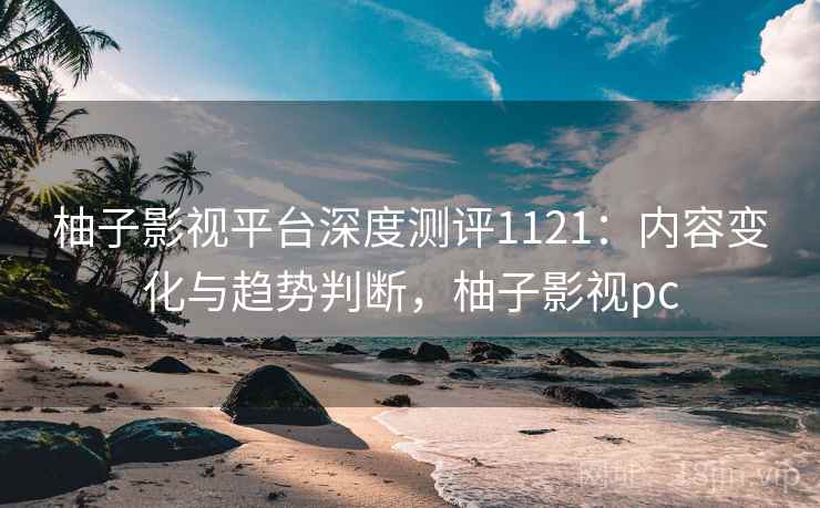 柚子影视平台深度测评1121：内容变化与趋势判断，柚子影视pc