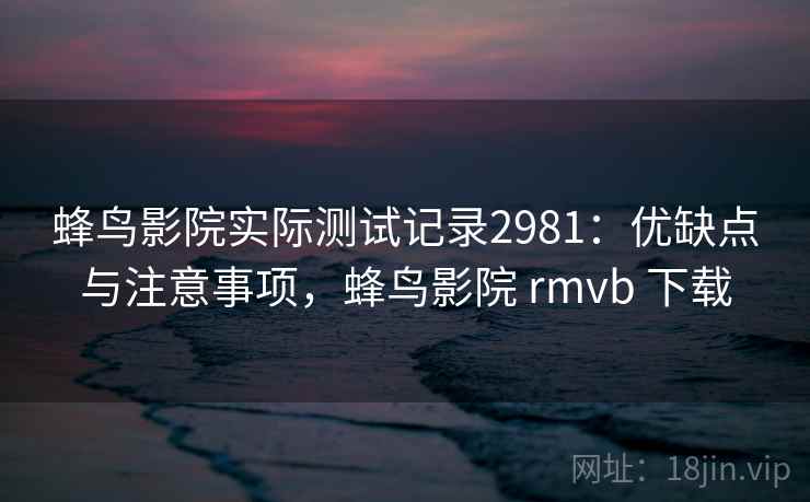蜂鸟影院实际测试记录2981：优缺点与注意事项，蜂鸟影院 rmvb 下载