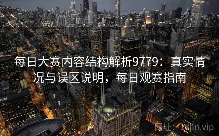 每日大赛内容结构解析9779：真实情况与误区说明，每日观赛指南