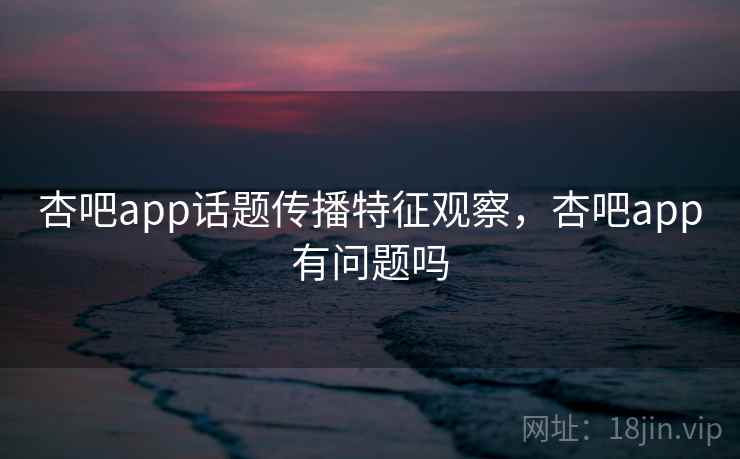 杏吧app话题传播特征观察，杏吧app有问题吗