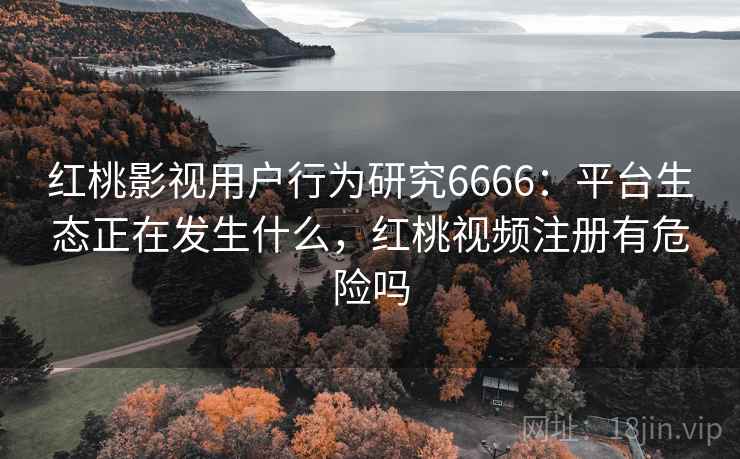 红桃影视用户行为研究6666：平台生态正在发生什么，红桃视频注册有危险吗