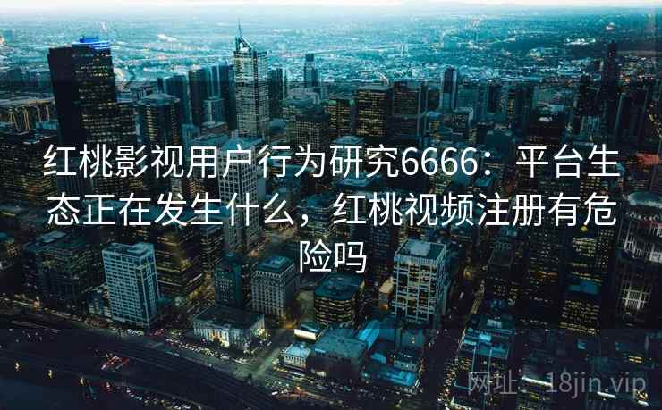 红桃影视用户行为研究6666：平台生态正在发生什么，红桃视频注册有危险吗