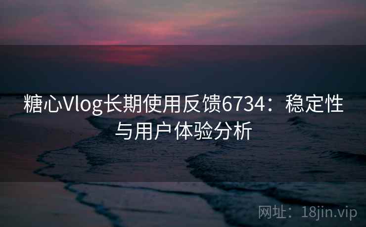 糖心Vlog长期使用反馈6734:稳定性与用户体验分析 糖心Vlog长期使用反馈6734:稳定性与用户体验分析