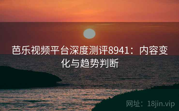 芭乐视频平台深度测评8941:内容变化与趋势判断 芭乐视频平台深度测评8941:内容变化与趋势判断