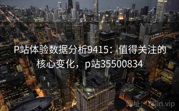P站体验数据分析9415：值得关注的核心变化，p站35500834