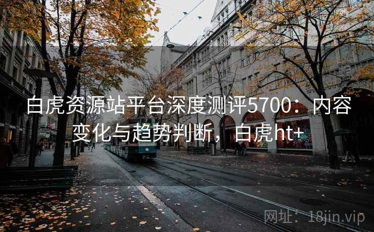 白虎资源站平台深度测评5700：内容变化与趋势判断，白虎ht+