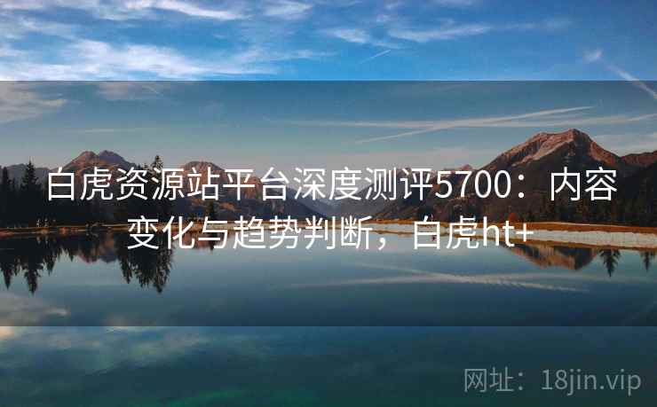 白虎资源站平台深度测评5700：内容变化与趋势判断，白虎ht+