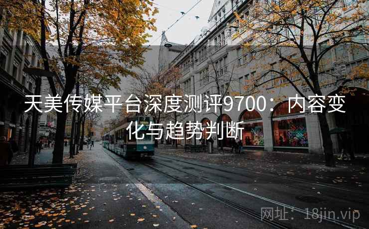 天美传媒平台深度测评9700：内容变化与趋势判断