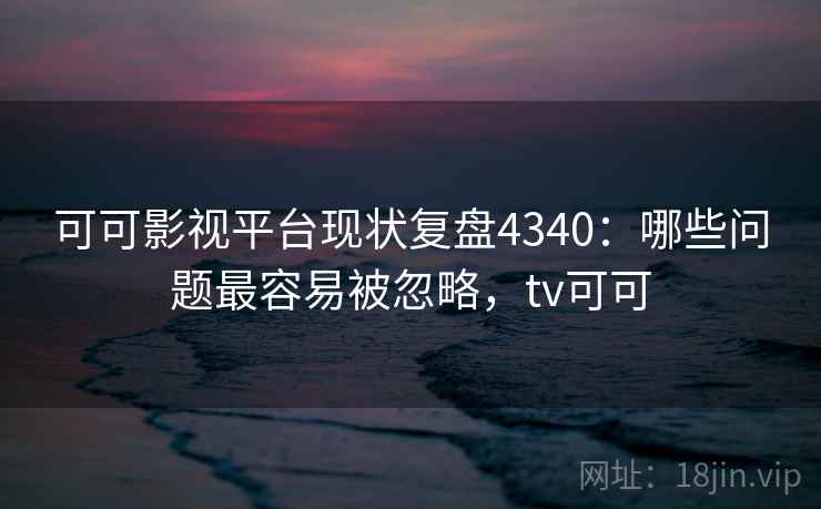可可影视平台现状复盘4340：哪些问题最容易被忽略，tv可可