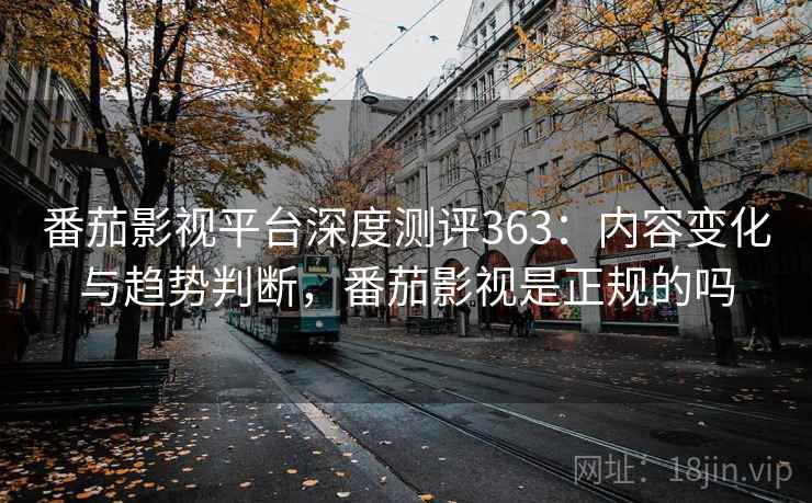 番茄影视平台深度测评363：内容变化与趋势判断，番茄影视是正规的吗