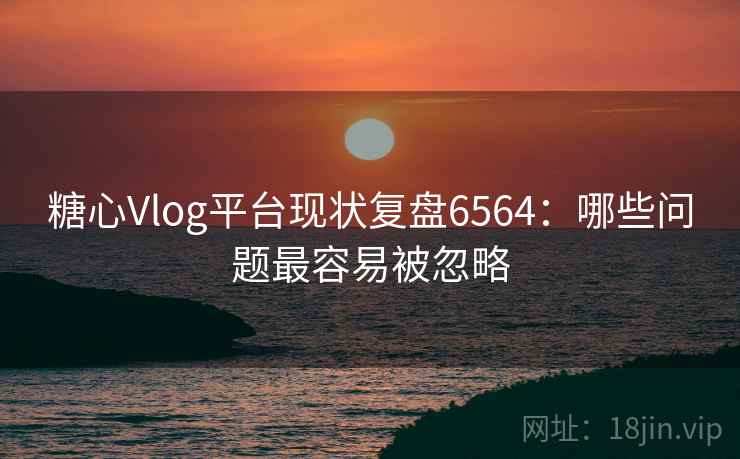 糖心Vlog平台现状复盘6564：哪些问题最容易被忽略