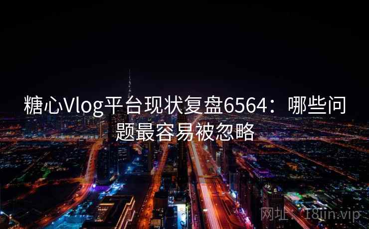糖心Vlog平台现状复盘6564：哪些问题最容易被忽略