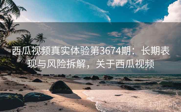 西瓜视频真实体验第3674期：长期表现与风险拆解，关于西瓜视频