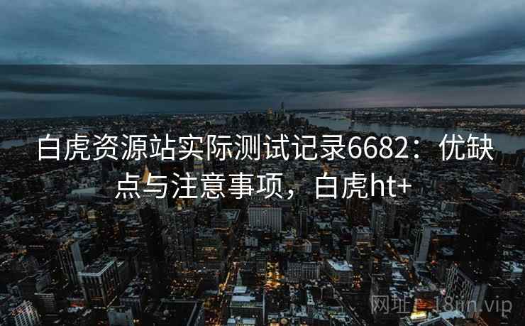白虎资源站实际测试记录6682：优缺点与注意事项，白虎ht+