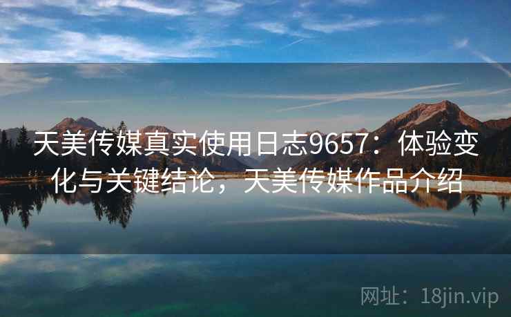天美传媒真实使用日志9657：体验变化与关键结论，天美传媒作品介绍