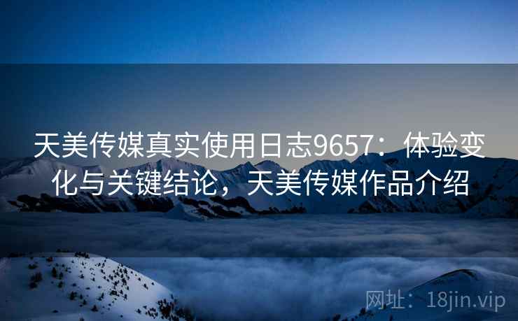 天美传媒真实使用日志9657：体验变化与关键结论，天美传媒作品介绍