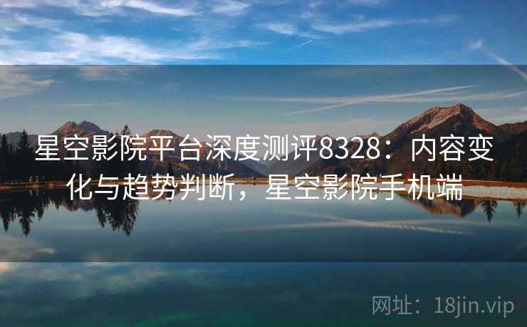 星空影院平台深度测评8328：内容变化与趋势判断，星空影院手机端