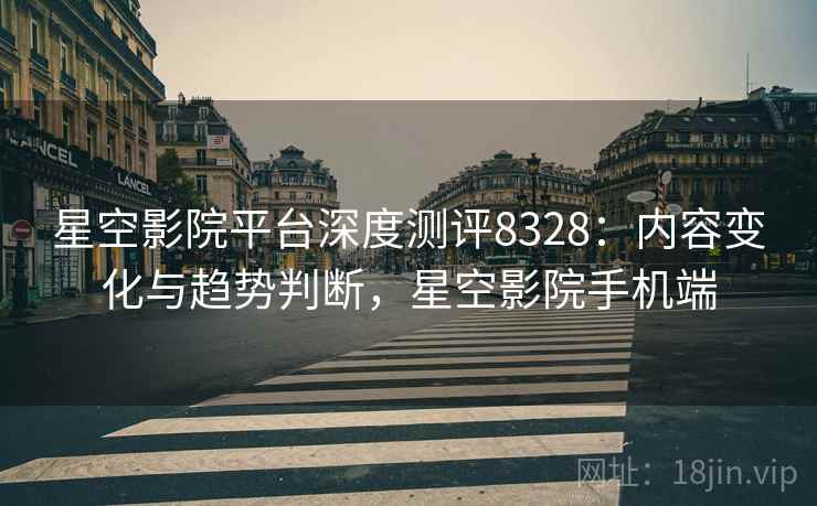 星空影院平台深度测评8328：内容变化与趋势判断，星空影院手机端