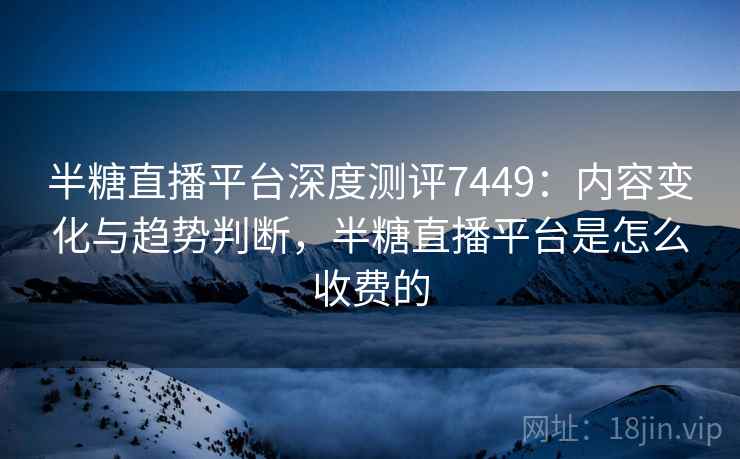 半糖直播平台深度测评7449：内容变化与趋势判断，半糖直播平台是怎么收费的