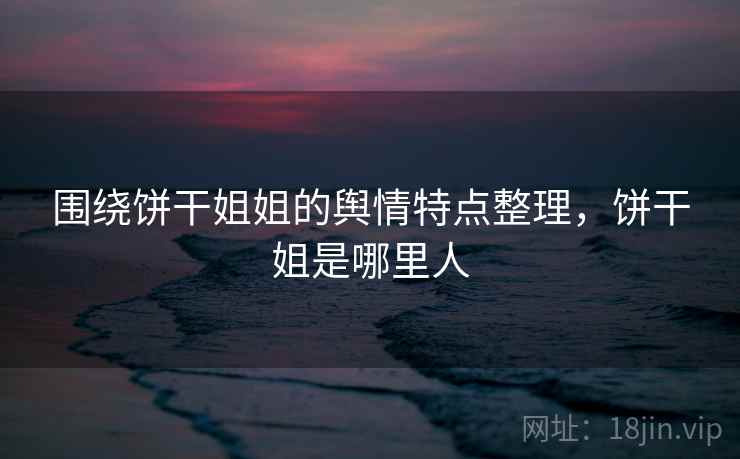围绕饼干姐姐的舆情特点整理，饼干姐是哪里人