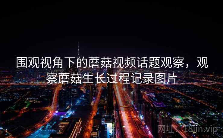 围观视角下的蘑菇视频话题观察，观察蘑菇生长过程记录图片