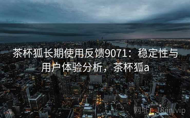茶杯狐长期使用反馈9071：稳定性与用户体验分析，茶杯狐a