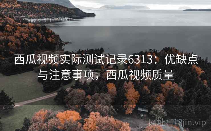 西瓜视频实际测试记录6313:优缺点与注意事项,西瓜视频质量 西瓜视频实际测试记录6313:优缺点与注意事项,西瓜视频质量