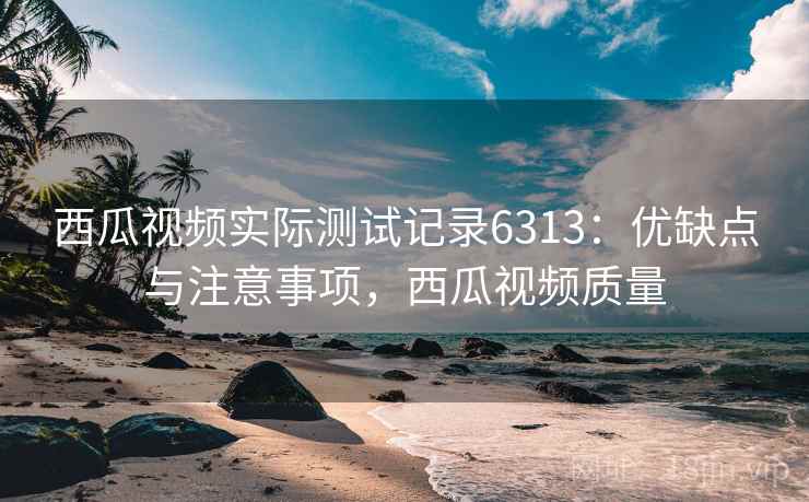 西瓜视频实际测试记录6313:优缺点与注意事项,西瓜视频质量 西瓜视频实际测试记录6313:优缺点与注意事项,西瓜视频质量