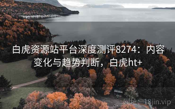 白虎资源站平台深度测评8274：内容变化与趋势判断，白虎ht+