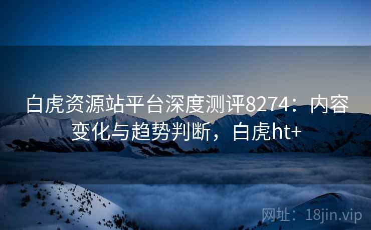 白虎资源站平台深度测评8274：内容变化与趋势判断，白虎ht+