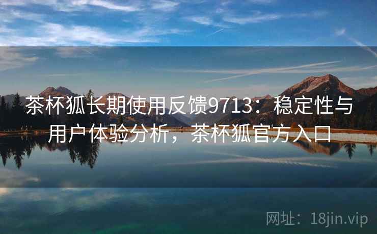 茶杯狐长期使用反馈9713：稳定性与用户体验分析，茶杯狐官方入口