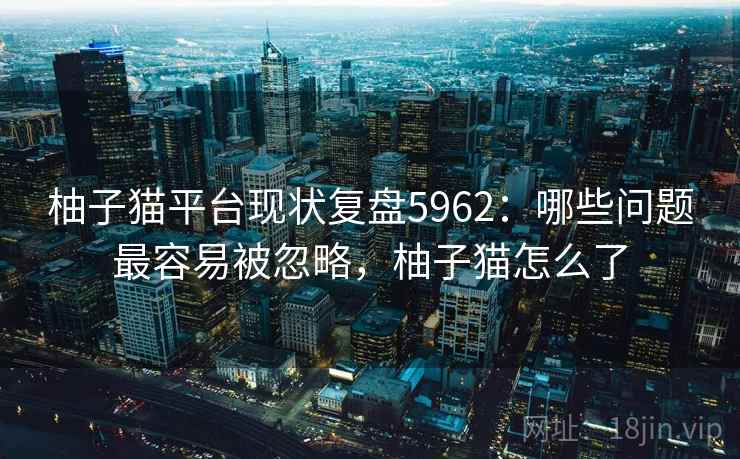 柚子猫平台现状复盘5962:哪些问题最容易被忽略,柚子猫怎么了 柚子猫平台现状复盘5962:哪些问题最容易被忽略,柚子猫怎么了