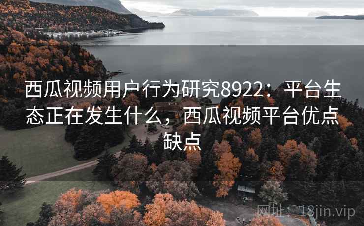 西瓜视频用户行为研究8922：平台生态正在发生什么，西瓜视频平台优点缺点
