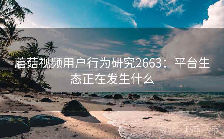 蘑菇视频用户行为研究2663：平台生态正在发生什么