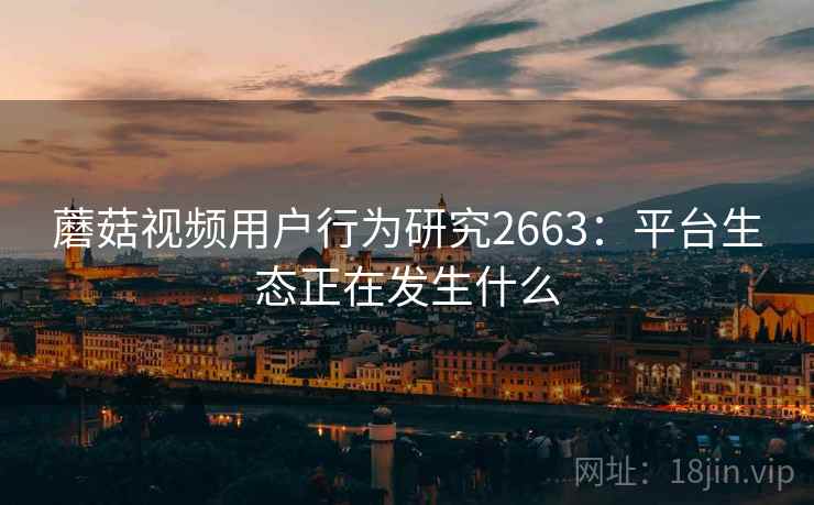 蘑菇视频用户行为研究2663：平台生态正在发生什么