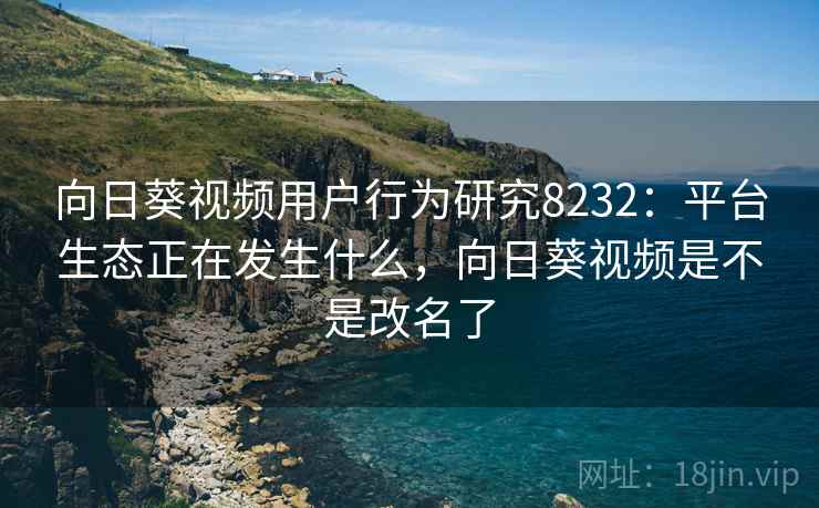 向日葵视频用户行为研究8232：平台生态正在发生什么，向日葵视频是不是改名了